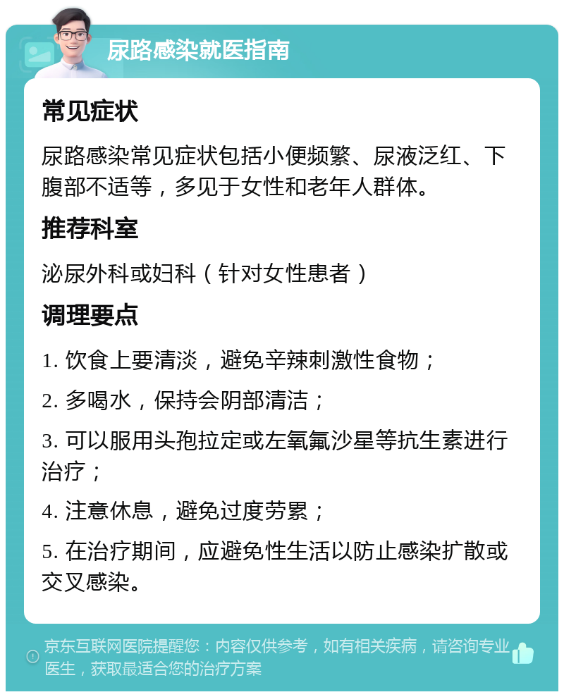 尿路感染就医指南 常见症状 尿路感染常见症状包括小便频繁、尿液泛红、下腹部不适等，多见于女性和老年人群体。 推荐科室 泌尿外科或妇科（针对女性患者） 调理要点 1. 饮食上要清淡，避免辛辣刺激性食物； 2. 多喝水，保持会阴部清洁； 3. 可以服用头孢拉定或左氧氟沙星等抗生素进行治疗； 4. 注意休息，避免过度劳累； 5. 在治疗期间，应避免性生活以防止感染扩散或交叉感染。