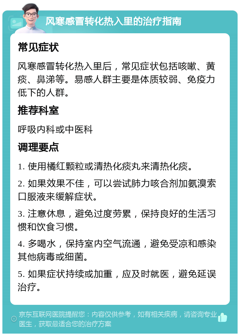 风寒感冒转化热入里的治疗指南 常见症状 风寒感冒转化热入里后，常见症状包括咳嗽、黄痰、鼻涕等。易感人群主要是体质较弱、免疫力低下的人群。 推荐科室 呼吸内科或中医科 调理要点 1. 使用橘红颗粒或清热化痰丸来清热化痰。 2. 如果效果不佳，可以尝试肺力咳合剂加氨溴索口服液来缓解症状。 3. 注意休息，避免过度劳累，保持良好的生活习惯和饮食习惯。 4. 多喝水，保持室内空气流通，避免受凉和感染其他病毒或细菌。 5. 如果症状持续或加重，应及时就医，避免延误治疗。