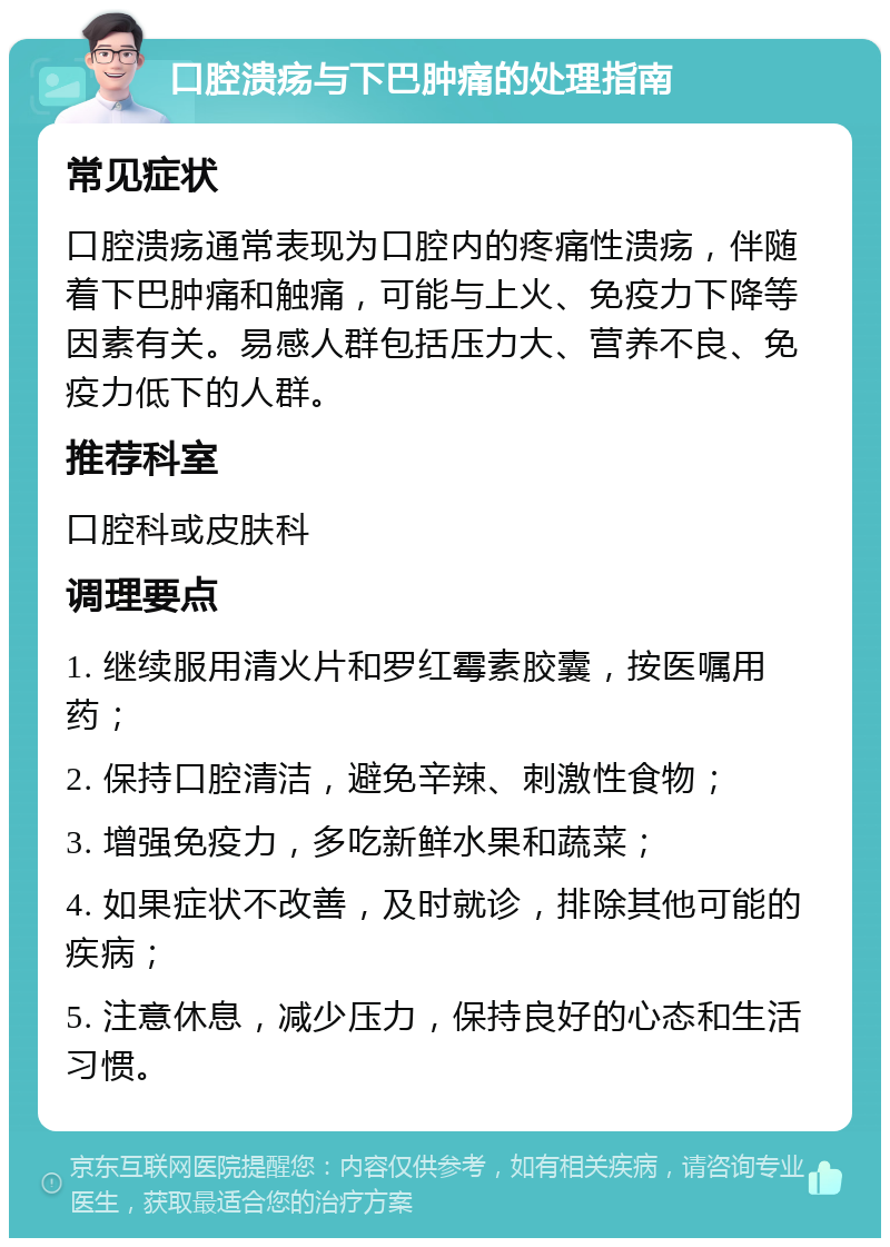 口腔溃疡与下巴肿痛的处理指南 常见症状 口腔溃疡通常表现为口腔内的疼痛性溃疡，伴随着下巴肿痛和触痛，可能与上火、免疫力下降等因素有关。易感人群包括压力大、营养不良、免疫力低下的人群。 推荐科室 口腔科或皮肤科 调理要点 1. 继续服用清火片和罗红霉素胶囊，按医嘱用药； 2. 保持口腔清洁，避免辛辣、刺激性食物； 3. 增强免疫力，多吃新鲜水果和蔬菜； 4. 如果症状不改善，及时就诊，排除其他可能的疾病； 5. 注意休息，减少压力，保持良好的心态和生活习惯。