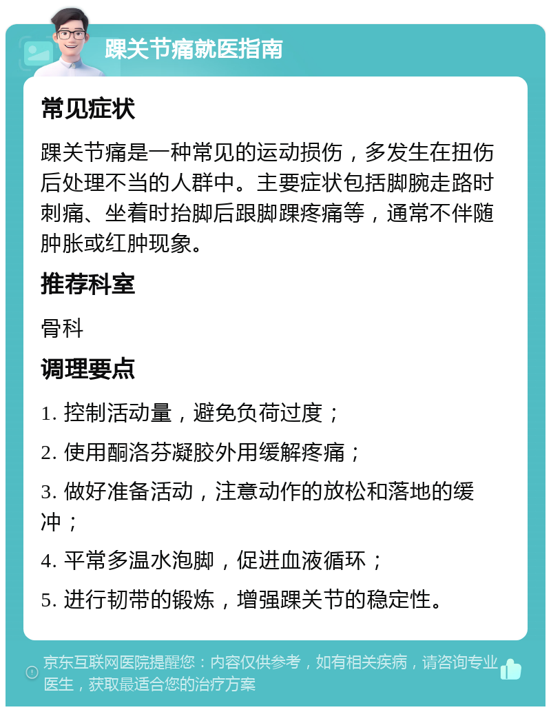 踝关节痛就医指南 常见症状 踝关节痛是一种常见的运动损伤，多发生在扭伤后处理不当的人群中。主要症状包括脚腕走路时刺痛、坐着时抬脚后跟脚踝疼痛等，通常不伴随肿胀或红肿现象。 推荐科室 骨科 调理要点 1. 控制活动量，避免负荷过度； 2. 使用酮洛芬凝胶外用缓解疼痛； 3. 做好准备活动，注意动作的放松和落地的缓冲； 4. 平常多温水泡脚，促进血液循环； 5. 进行韧带的锻炼，增强踝关节的稳定性。