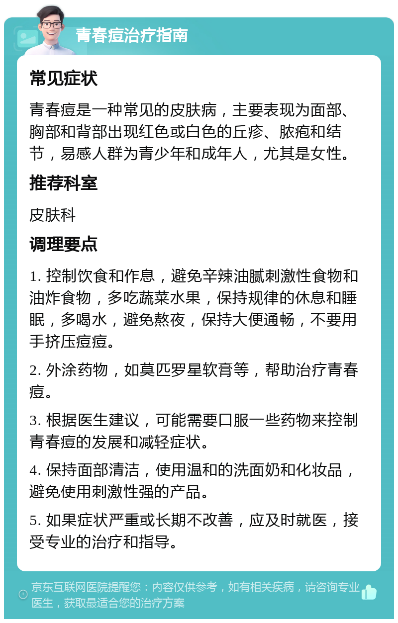 青春痘治疗指南 常见症状 青春痘是一种常见的皮肤病，主要表现为面部、胸部和背部出现红色或白色的丘疹、脓疱和结节，易感人群为青少年和成年人，尤其是女性。 推荐科室 皮肤科 调理要点 1. 控制饮食和作息，避免辛辣油腻刺激性食物和油炸食物，多吃蔬菜水果，保持规律的休息和睡眠，多喝水，避免熬夜，保持大便通畅，不要用手挤压痘痘。 2. 外涂药物，如莫匹罗星软膏等，帮助治疗青春痘。 3. 根据医生建议，可能需要口服一些药物来控制青春痘的发展和减轻症状。 4. 保持面部清洁，使用温和的洗面奶和化妆品，避免使用刺激性强的产品。 5. 如果症状严重或长期不改善，应及时就医，接受专业的治疗和指导。