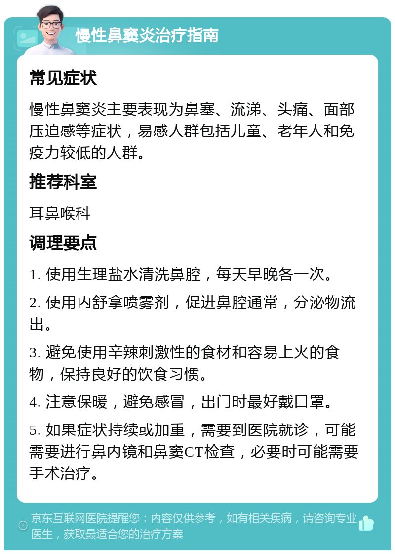 慢性鼻窦炎治疗指南 常见症状 慢性鼻窦炎主要表现为鼻塞、流涕、头痛、面部压迫感等症状，易感人群包括儿童、老年人和免疫力较低的人群。 推荐科室 耳鼻喉科 调理要点 1. 使用生理盐水清洗鼻腔，每天早晚各一次。 2. 使用内舒拿喷雾剂，促进鼻腔通常，分泌物流出。 3. 避免使用辛辣刺激性的食材和容易上火的食物，保持良好的饮食习惯。 4. 注意保暖，避免感冒，出门时最好戴口罩。 5. 如果症状持续或加重，需要到医院就诊，可能需要进行鼻内镜和鼻窦CT检查，必要时可能需要手术治疗。