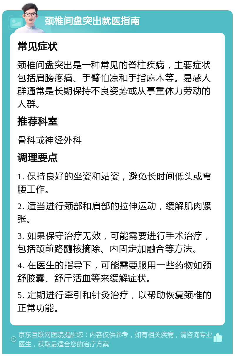 颈椎间盘突出就医指南 常见症状 颈椎间盘突出是一种常见的脊柱疾病，主要症状包括肩膀疼痛、手臂怕凉和手指麻木等。易感人群通常是长期保持不良姿势或从事重体力劳动的人群。 推荐科室 骨科或神经外科 调理要点 1. 保持良好的坐姿和站姿，避免长时间低头或弯腰工作。 2. 适当进行颈部和肩部的拉伸运动，缓解肌肉紧张。 3. 如果保守治疗无效，可能需要进行手术治疗，包括颈前路髓核摘除、内固定加融合等方法。 4. 在医生的指导下，可能需要服用一些药物如颈舒胶囊、舒斤活血等来缓解症状。 5. 定期进行牵引和针灸治疗，以帮助恢复颈椎的正常功能。