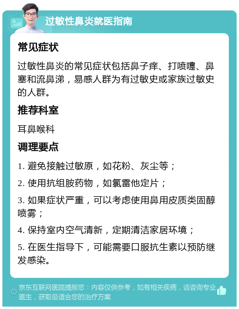 过敏性鼻炎就医指南 常见症状 过敏性鼻炎的常见症状包括鼻子痒、打喷嚏、鼻塞和流鼻涕，易感人群为有过敏史或家族过敏史的人群。 推荐科室 耳鼻喉科 调理要点 1. 避免接触过敏原，如花粉、灰尘等； 2. 使用抗组胺药物，如氯雷他定片； 3. 如果症状严重，可以考虑使用鼻用皮质类固醇喷雾； 4. 保持室内空气清新，定期清洁家居环境； 5. 在医生指导下，可能需要口服抗生素以预防继发感染。