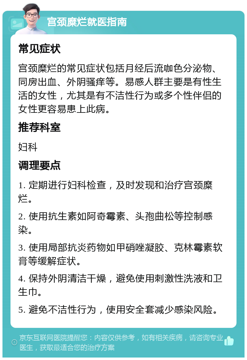 宫颈糜烂就医指南 常见症状 宫颈糜烂的常见症状包括月经后流咖色分泌物、同房出血、外阴骚痒等。易感人群主要是有性生活的女性，尤其是有不洁性行为或多个性伴侣的女性更容易患上此病。 推荐科室 妇科 调理要点 1. 定期进行妇科检查，及时发现和治疗宫颈糜烂。 2. 使用抗生素如阿奇霉素、头孢曲松等控制感染。 3. 使用局部抗炎药物如甲硝唑凝胶、克林霉素软膏等缓解症状。 4. 保持外阴清洁干燥，避免使用刺激性洗液和卫生巾。 5. 避免不洁性行为，使用安全套减少感染风险。