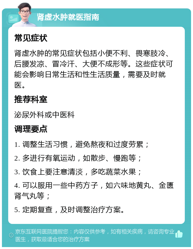 肾虚水肿就医指南 常见症状 肾虚水肿的常见症状包括小便不利、畏寒肢冷、后腰发凉、冒冷汗、大便不成形等。这些症状可能会影响日常生活和性生活质量，需要及时就医。 推荐科室 泌尿外科或中医科 调理要点 1. 调整生活习惯，避免熬夜和过度劳累； 2. 多进行有氧运动，如散步、慢跑等； 3. 饮食上要注意清淡，多吃蔬菜水果； 4. 可以服用一些中药方子，如六味地黄丸、金匮肾气丸等； 5. 定期复查，及时调整治疗方案。