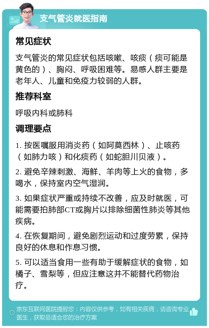 支气管炎就医指南 常见症状 支气管炎的常见症状包括咳嗽、咳痰（痰可能是黄色的）、胸闷、呼吸困难等。易感人群主要是老年人、儿童和免疫力较弱的人群。 推荐科室 呼吸内科或肺科 调理要点 1. 按医嘱服用消炎药（如阿莫西林）、止咳药（如肺力咳）和化痰药（如蛇胆川贝液）。 2. 避免辛辣刺激、海鲜、羊肉等上火的食物，多喝水，保持室内空气湿润。 3. 如果症状严重或持续不改善，应及时就医，可能需要拍肺部CT或胸片以排除细菌性肺炎等其他疾病。 4. 在恢复期间，避免剧烈运动和过度劳累，保持良好的休息和作息习惯。 5. 可以适当食用一些有助于缓解症状的食物，如橘子、雪梨等，但应注意这并不能替代药物治疗。