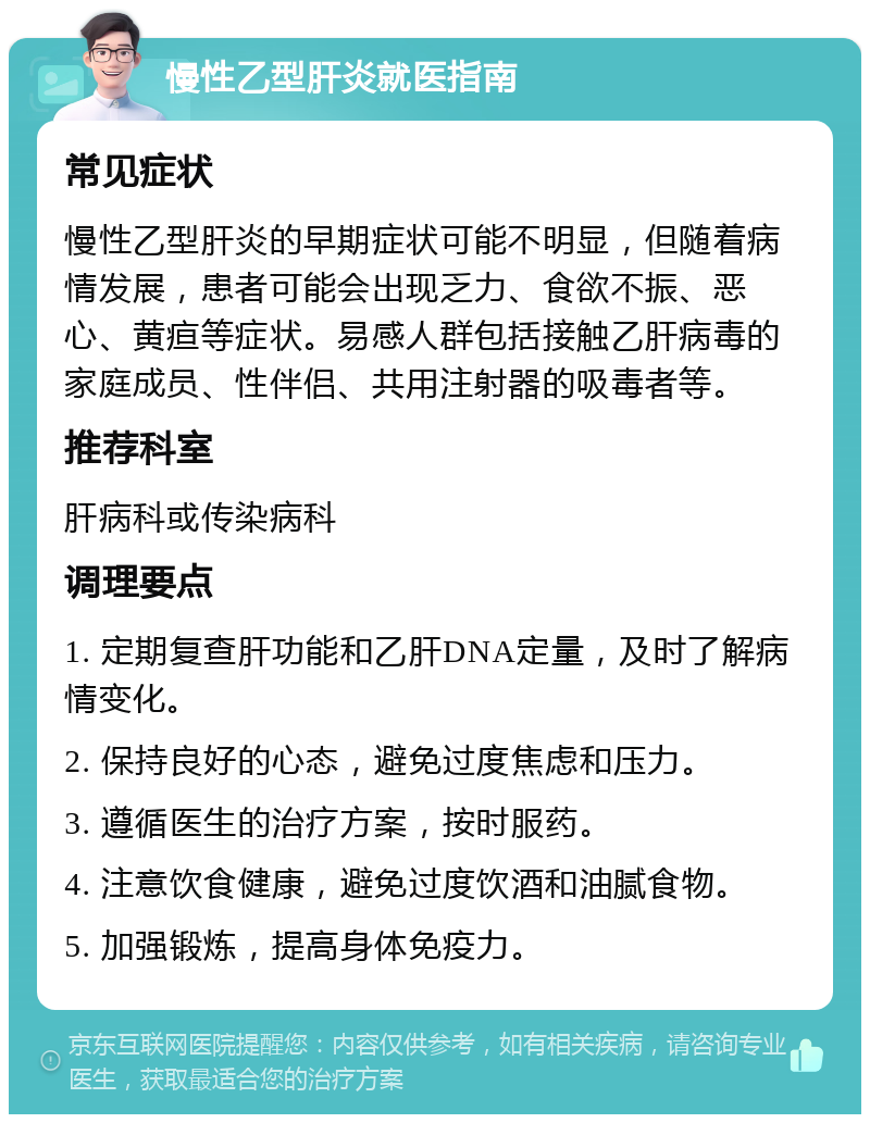 慢性乙型肝炎就医指南 常见症状 慢性乙型肝炎的早期症状可能不明显，但随着病情发展，患者可能会出现乏力、食欲不振、恶心、黄疸等症状。易感人群包括接触乙肝病毒的家庭成员、性伴侣、共用注射器的吸毒者等。 推荐科室 肝病科或传染病科 调理要点 1. 定期复查肝功能和乙肝DNA定量，及时了解病情变化。 2. 保持良好的心态，避免过度焦虑和压力。 3. 遵循医生的治疗方案，按时服药。 4. 注意饮食健康，避免过度饮酒和油腻食物。 5. 加强锻炼，提高身体免疫力。