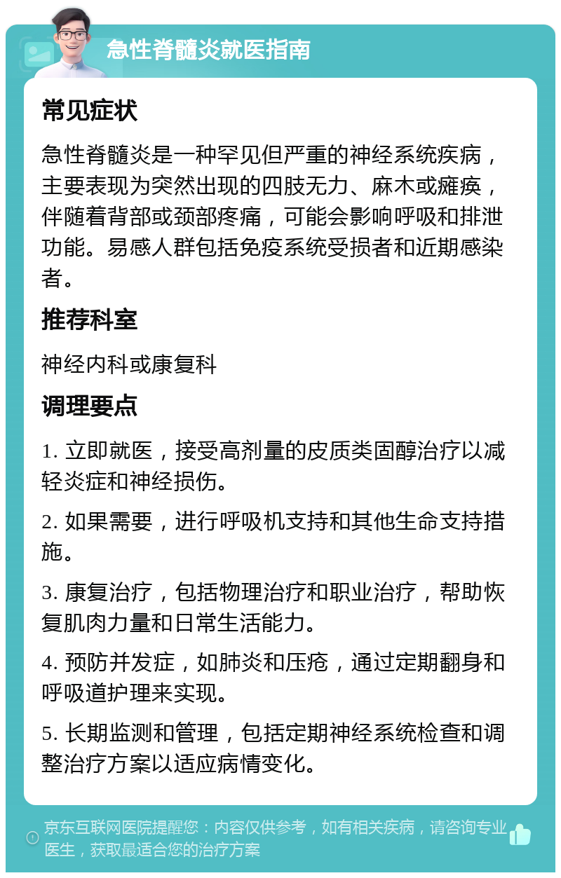 急性脊髓炎就医指南 常见症状 急性脊髓炎是一种罕见但严重的神经系统疾病，主要表现为突然出现的四肢无力、麻木或瘫痪，伴随着背部或颈部疼痛，可能会影响呼吸和排泄功能。易感人群包括免疫系统受损者和近期感染者。 推荐科室 神经内科或康复科 调理要点 1. 立即就医，接受高剂量的皮质类固醇治疗以减轻炎症和神经损伤。 2. 如果需要，进行呼吸机支持和其他生命支持措施。 3. 康复治疗，包括物理治疗和职业治疗，帮助恢复肌肉力量和日常生活能力。 4. 预防并发症，如肺炎和压疮，通过定期翻身和呼吸道护理来实现。 5. 长期监测和管理，包括定期神经系统检查和调整治疗方案以适应病情变化。