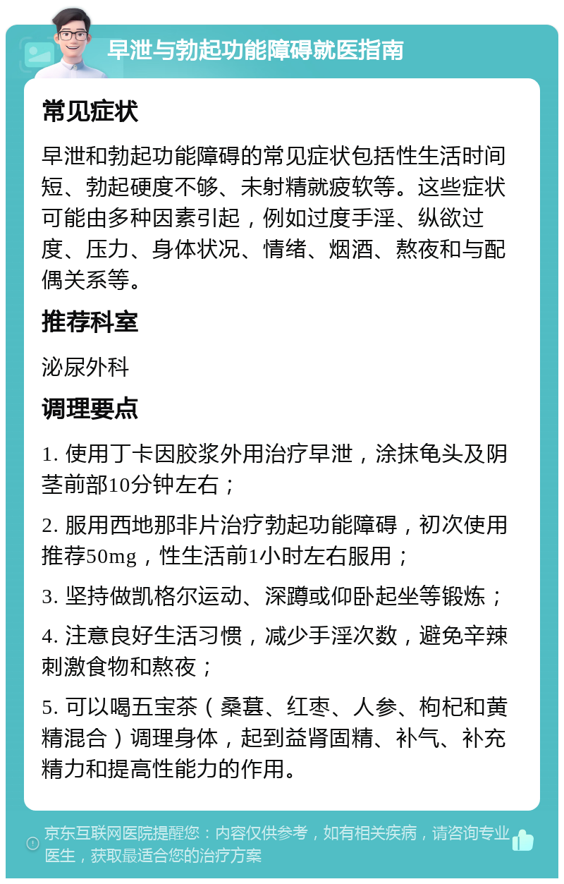 早泄与勃起功能障碍就医指南 常见症状 早泄和勃起功能障碍的常见症状包括性生活时间短、勃起硬度不够、未射精就疲软等。这些症状可能由多种因素引起，例如过度手淫、纵欲过度、压力、身体状况、情绪、烟酒、熬夜和与配偶关系等。 推荐科室 泌尿外科 调理要点 1. 使用丁卡因胶浆外用治疗早泄，涂抹龟头及阴茎前部10分钟左右； 2. 服用西地那非片治疗勃起功能障碍，初次使用推荐50mg，性生活前1小时左右服用； 3. 坚持做凯格尔运动、深蹲或仰卧起坐等锻炼； 4. 注意良好生活习惯，减少手淫次数，避免辛辣刺激食物和熬夜； 5. 可以喝五宝茶（桑葚、红枣、人参、枸杞和黄精混合）调理身体，起到益肾固精、补气、补充精力和提高性能力的作用。