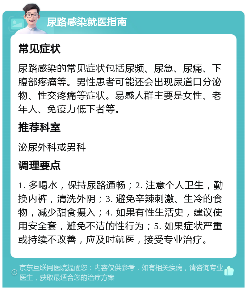 尿路感染就医指南 常见症状 尿路感染的常见症状包括尿频、尿急、尿痛、下腹部疼痛等。男性患者可能还会出现尿道口分泌物、性交疼痛等症状。易感人群主要是女性、老年人、免疫力低下者等。 推荐科室 泌尿外科或男科 调理要点 1. 多喝水，保持尿路通畅；2. 注意个人卫生，勤换内裤，清洗外阴；3. 避免辛辣刺激、生冷的食物，减少甜食摄入；4. 如果有性生活史，建议使用安全套，避免不洁的性行为；5. 如果症状严重或持续不改善，应及时就医，接受专业治疗。