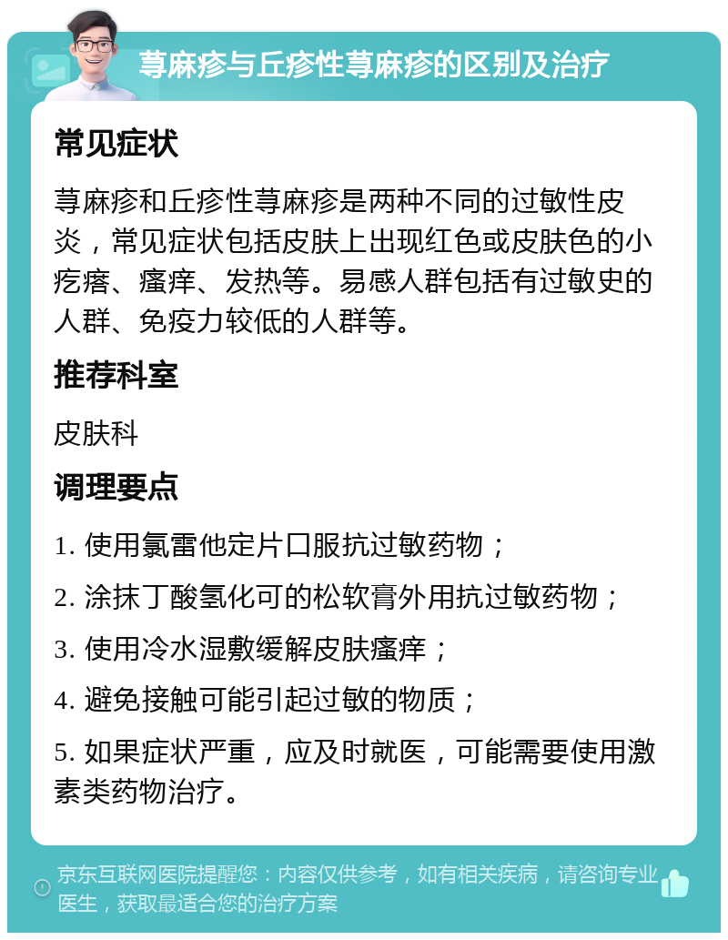 荨麻疹与丘疹性荨麻疹的区别及治疗 常见症状 荨麻疹和丘疹性荨麻疹是两种不同的过敏性皮炎，常见症状包括皮肤上出现红色或皮肤色的小疙瘩、瘙痒、发热等。易感人群包括有过敏史的人群、免疫力较低的人群等。 推荐科室 皮肤科 调理要点 1. 使用氯雷他定片口服抗过敏药物； 2. 涂抹丁酸氢化可的松软膏外用抗过敏药物； 3. 使用冷水湿敷缓解皮肤瘙痒； 4. 避免接触可能引起过敏的物质； 5. 如果症状严重，应及时就医，可能需要使用激素类药物治疗。