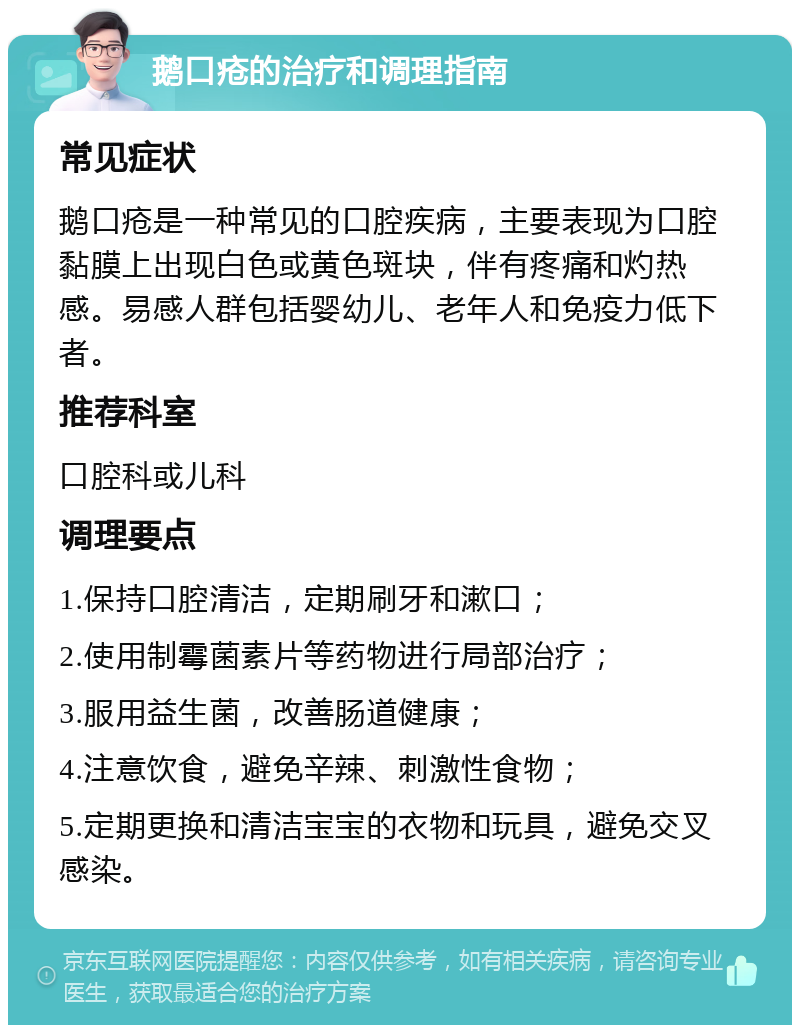 鹅口疮的治疗和调理指南 常见症状 鹅口疮是一种常见的口腔疾病，主要表现为口腔黏膜上出现白色或黄色斑块，伴有疼痛和灼热感。易感人群包括婴幼儿、老年人和免疫力低下者。 推荐科室 口腔科或儿科 调理要点 1.保持口腔清洁，定期刷牙和漱口； 2.使用制霉菌素片等药物进行局部治疗； 3.服用益生菌，改善肠道健康； 4.注意饮食，避免辛辣、刺激性食物； 5.定期更换和清洁宝宝的衣物和玩具，避免交叉感染。