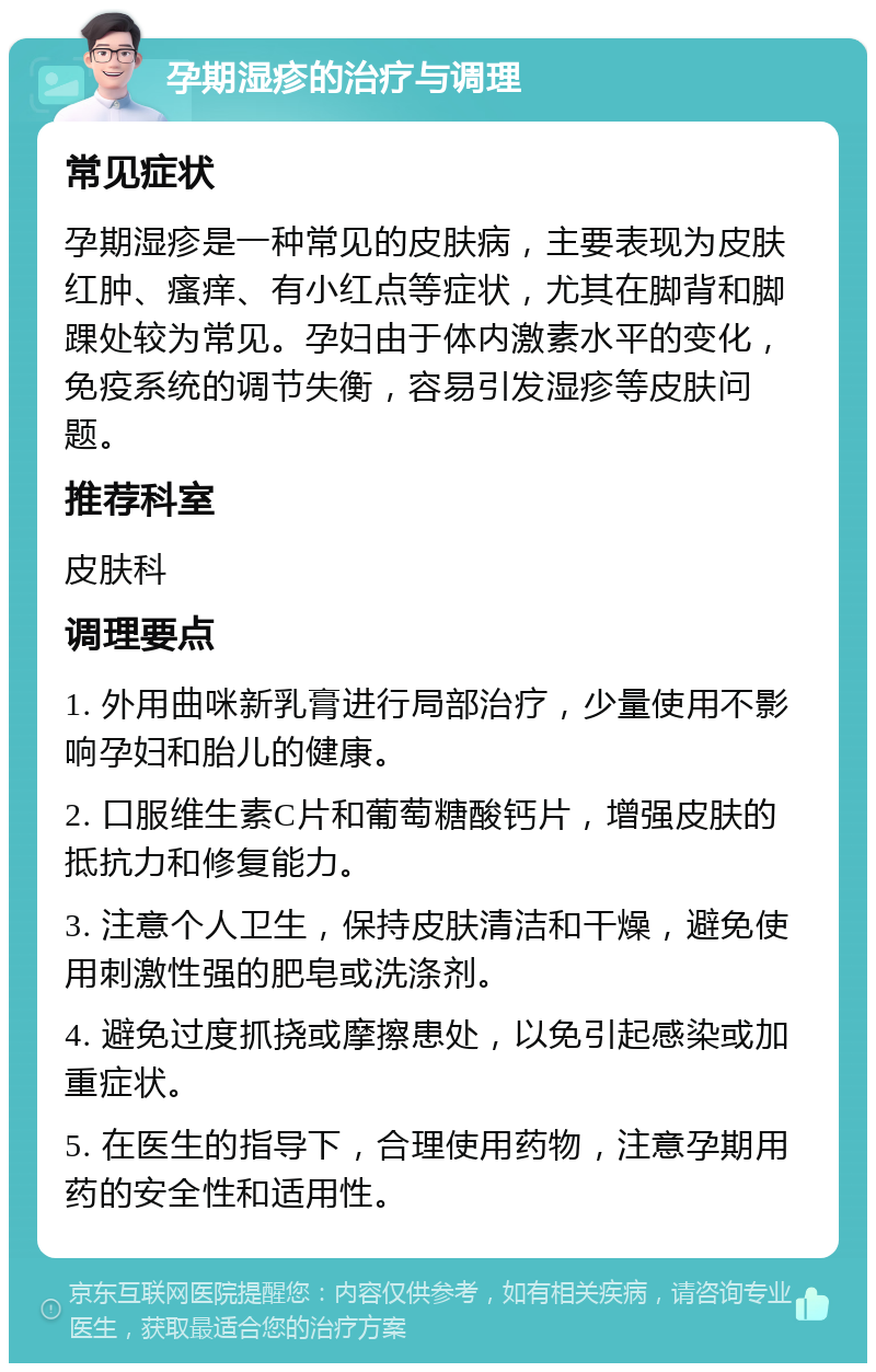 孕期湿疹的治疗与调理 常见症状 孕期湿疹是一种常见的皮肤病，主要表现为皮肤红肿、瘙痒、有小红点等症状，尤其在脚背和脚踝处较为常见。孕妇由于体内激素水平的变化，免疫系统的调节失衡，容易引发湿疹等皮肤问题。 推荐科室 皮肤科 调理要点 1. 外用曲咪新乳膏进行局部治疗，少量使用不影响孕妇和胎儿的健康。 2. 口服维生素C片和葡萄糖酸钙片，增强皮肤的抵抗力和修复能力。 3. 注意个人卫生，保持皮肤清洁和干燥，避免使用刺激性强的肥皂或洗涤剂。 4. 避免过度抓挠或摩擦患处，以免引起感染或加重症状。 5. 在医生的指导下，合理使用药物，注意孕期用药的安全性和适用性。