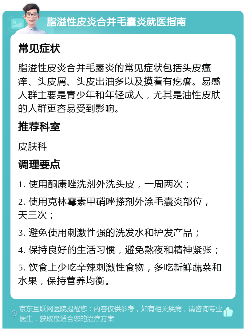 脂溢性皮炎合并毛囊炎就医指南 常见症状 脂溢性皮炎合并毛囊炎的常见症状包括头皮瘙痒、头皮屑、头皮出油多以及摸着有疙瘩。易感人群主要是青少年和年轻成人，尤其是油性皮肤的人群更容易受到影响。 推荐科室 皮肤科 调理要点 1. 使用酮康唑洗剂外洗头皮，一周两次； 2. 使用克林霉素甲硝唑搽剂外涂毛囊炎部位，一天三次； 3. 避免使用刺激性强的洗发水和护发产品； 4. 保持良好的生活习惯，避免熬夜和精神紧张； 5. 饮食上少吃辛辣刺激性食物，多吃新鲜蔬菜和水果，保持营养均衡。