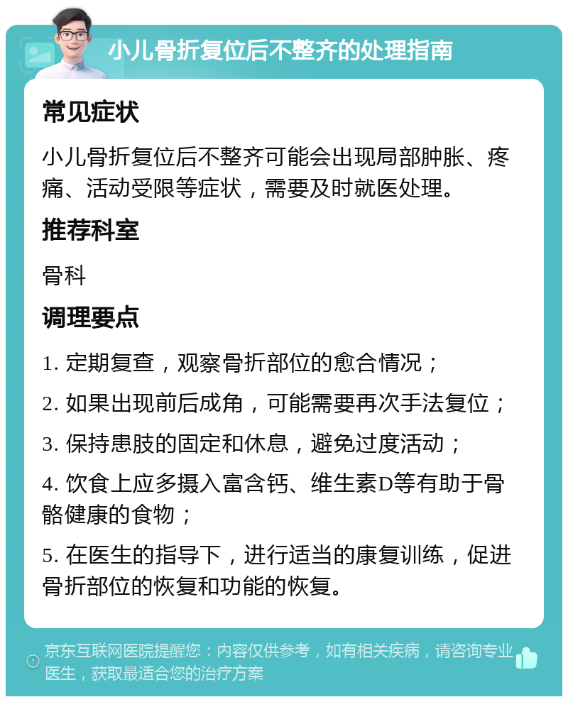 小儿骨折复位后不整齐的处理指南 常见症状 小儿骨折复位后不整齐可能会出现局部肿胀、疼痛、活动受限等症状，需要及时就医处理。 推荐科室 骨科 调理要点 1. 定期复查，观察骨折部位的愈合情况； 2. 如果出现前后成角，可能需要再次手法复位； 3. 保持患肢的固定和休息，避免过度活动； 4. 饮食上应多摄入富含钙、维生素D等有助于骨骼健康的食物； 5. 在医生的指导下，进行适当的康复训练，促进骨折部位的恢复和功能的恢复。