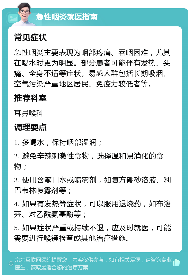 急性咽炎就医指南 常见症状 急性咽炎主要表现为咽部疼痛、吞咽困难，尤其在喝水时更为明显。部分患者可能伴有发热、头痛、全身不适等症状。易感人群包括长期吸烟、空气污染严重地区居民、免疫力较低者等。 推荐科室 耳鼻喉科 调理要点 1. 多喝水，保持咽部湿润； 2. 避免辛辣刺激性食物，选择温和易消化的食物； 3. 使用含漱口水或喷雾剂，如复方硼砂溶液、利巴韦林喷雾剂等； 4. 如果有发热等症状，可以服用退烧药，如布洛芬、对乙酰氨基酚等； 5. 如果症状严重或持续不退，应及时就医，可能需要进行喉镜检查或其他治疗措施。