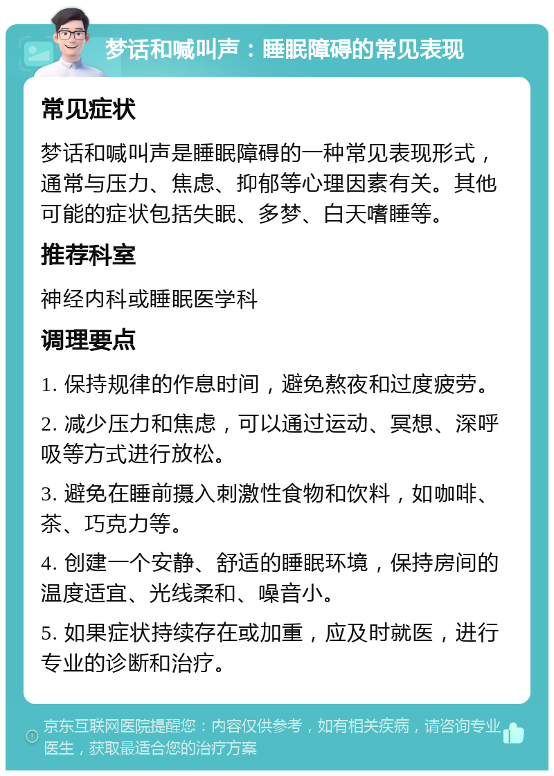 梦话和喊叫声：睡眠障碍的常见表现 常见症状 梦话和喊叫声是睡眠障碍的一种常见表现形式，通常与压力、焦虑、抑郁等心理因素有关。其他可能的症状包括失眠、多梦、白天嗜睡等。 推荐科室 神经内科或睡眠医学科 调理要点 1. 保持规律的作息时间，避免熬夜和过度疲劳。 2. 减少压力和焦虑，可以通过运动、冥想、深呼吸等方式进行放松。 3. 避免在睡前摄入刺激性食物和饮料，如咖啡、茶、巧克力等。 4. 创建一个安静、舒适的睡眠环境，保持房间的温度适宜、光线柔和、噪音小。 5. 如果症状持续存在或加重，应及时就医，进行专业的诊断和治疗。