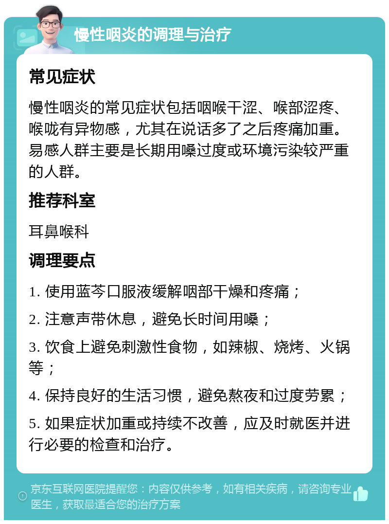 慢性咽炎的调理与治疗 常见症状 慢性咽炎的常见症状包括咽喉干涩、喉部涩疼、喉咙有异物感，尤其在说话多了之后疼痛加重。易感人群主要是长期用嗓过度或环境污染较严重的人群。 推荐科室 耳鼻喉科 调理要点 1. 使用蓝芩口服液缓解咽部干燥和疼痛； 2. 注意声带休息，避免长时间用嗓； 3. 饮食上避免刺激性食物，如辣椒、烧烤、火锅等； 4. 保持良好的生活习惯，避免熬夜和过度劳累； 5. 如果症状加重或持续不改善，应及时就医并进行必要的检查和治疗。