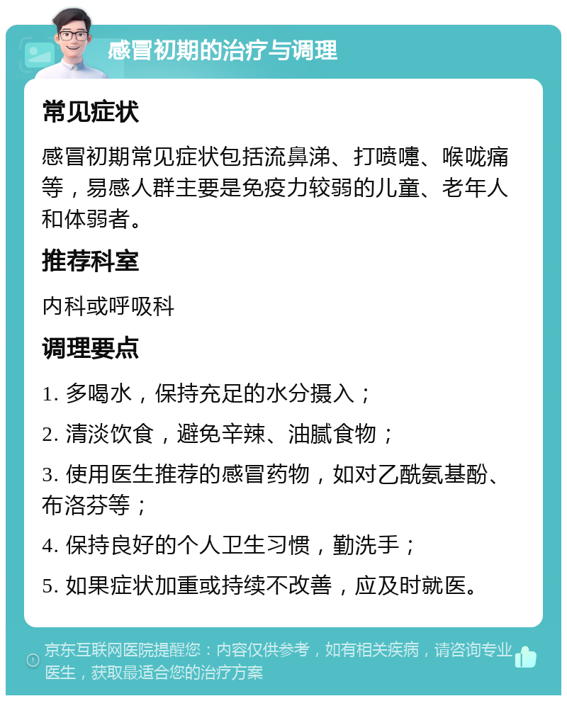 感冒初期的治疗与调理 常见症状 感冒初期常见症状包括流鼻涕、打喷嚏、喉咙痛等，易感人群主要是免疫力较弱的儿童、老年人和体弱者。 推荐科室 内科或呼吸科 调理要点 1. 多喝水，保持充足的水分摄入； 2. 清淡饮食，避免辛辣、油腻食物； 3. 使用医生推荐的感冒药物，如对乙酰氨基酚、布洛芬等； 4. 保持良好的个人卫生习惯，勤洗手； 5. 如果症状加重或持续不改善，应及时就医。