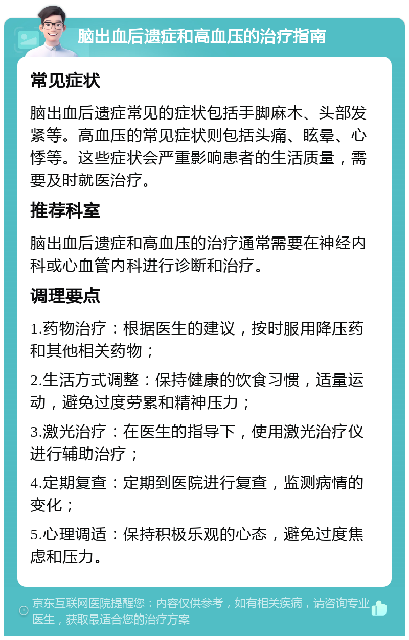 脑出血后遗症和高血压的治疗指南 常见症状 脑出血后遗症常见的症状包括手脚麻木、头部发紧等。高血压的常见症状则包括头痛、眩晕、心悸等。这些症状会严重影响患者的生活质量，需要及时就医治疗。 推荐科室 脑出血后遗症和高血压的治疗通常需要在神经内科或心血管内科进行诊断和治疗。 调理要点 1.药物治疗：根据医生的建议，按时服用降压药和其他相关药物； 2.生活方式调整：保持健康的饮食习惯，适量运动，避免过度劳累和精神压力； 3.激光治疗：在医生的指导下，使用激光治疗仪进行辅助治疗； 4.定期复查：定期到医院进行复查，监测病情的变化； 5.心理调适：保持积极乐观的心态，避免过度焦虑和压力。