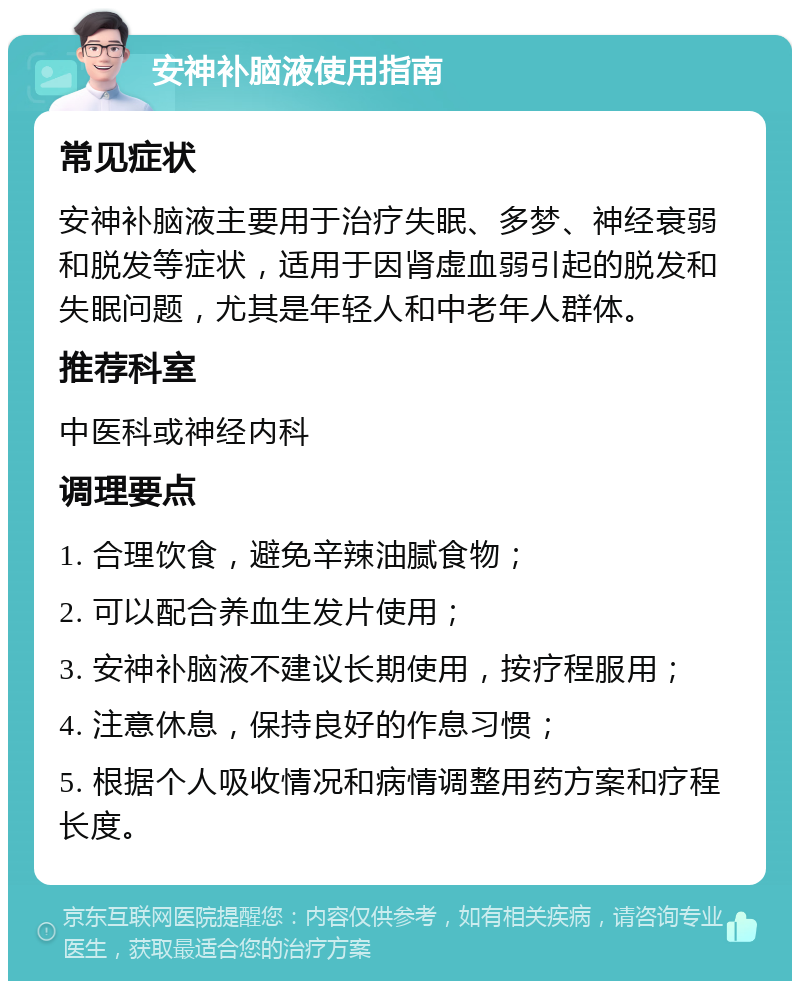 安神补脑液使用指南 常见症状 安神补脑液主要用于治疗失眠、多梦、神经衰弱和脱发等症状，适用于因肾虚血弱引起的脱发和失眠问题，尤其是年轻人和中老年人群体。 推荐科室 中医科或神经内科 调理要点 1. 合理饮食，避免辛辣油腻食物； 2. 可以配合养血生发片使用； 3. 安神补脑液不建议长期使用，按疗程服用； 4. 注意休息，保持良好的作息习惯； 5. 根据个人吸收情况和病情调整用药方案和疗程长度。