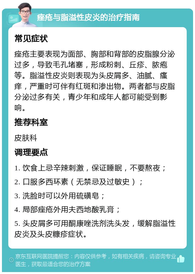 痤疮与脂溢性皮炎的治疗指南 常见症状 痤疮主要表现为面部、胸部和背部的皮脂腺分泌过多，导致毛孔堵塞，形成粉刺、丘疹、脓疱等。脂溢性皮炎则表现为头皮屑多、油腻、瘙痒，严重时可伴有红斑和渗出物。两者都与皮脂分泌过多有关，青少年和成年人都可能受到影响。 推荐科室 皮肤科 调理要点 1. 饮食上忌辛辣刺激，保证睡眠，不要熬夜； 2. 口服多西环素（无禁忌及过敏史）； 3. 洗脸时可以外用硫磺皂； 4. 局部痤疮外用夫西地酸乳膏； 5. 头皮屑多可用酮康唑洗剂洗头发，缓解脂溢性皮炎及头皮糠疹症状。