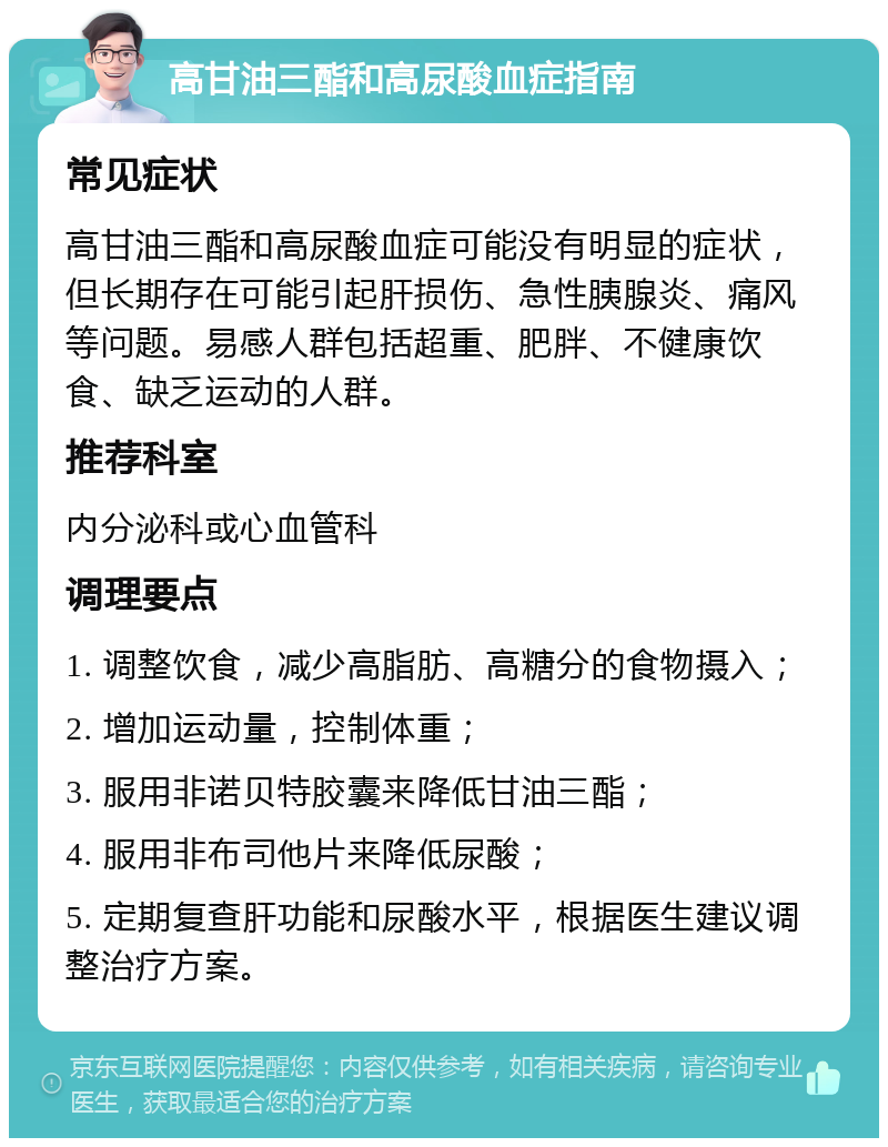 高甘油三酯和高尿酸血症指南 常见症状 高甘油三酯和高尿酸血症可能没有明显的症状，但长期存在可能引起肝损伤、急性胰腺炎、痛风等问题。易感人群包括超重、肥胖、不健康饮食、缺乏运动的人群。 推荐科室 内分泌科或心血管科 调理要点 1. 调整饮食，减少高脂肪、高糖分的食物摄入； 2. 增加运动量，控制体重； 3. 服用非诺贝特胶囊来降低甘油三酯； 4. 服用非布司他片来降低尿酸； 5. 定期复查肝功能和尿酸水平，根据医生建议调整治疗方案。