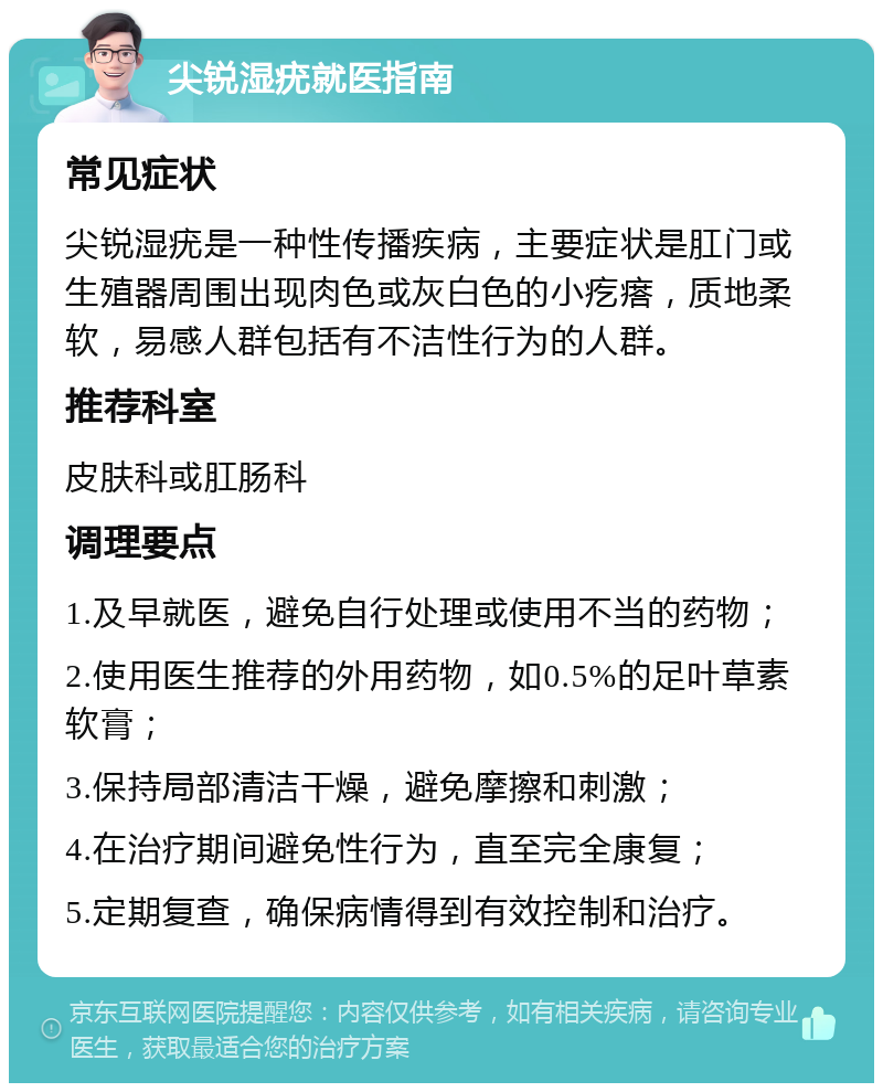 尖锐湿疣就医指南 常见症状 尖锐湿疣是一种性传播疾病，主要症状是肛门或生殖器周围出现肉色或灰白色的小疙瘩，质地柔软，易感人群包括有不洁性行为的人群。 推荐科室 皮肤科或肛肠科 调理要点 1.及早就医，避免自行处理或使用不当的药物； 2.使用医生推荐的外用药物，如0.5%的足叶草素软膏； 3.保持局部清洁干燥，避免摩擦和刺激； 4.在治疗期间避免性行为，直至完全康复； 5.定期复查，确保病情得到有效控制和治疗。