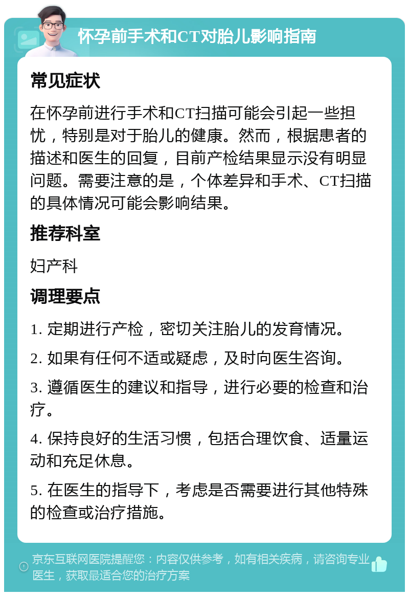 怀孕前手术和CT对胎儿影响指南 常见症状 在怀孕前进行手术和CT扫描可能会引起一些担忧，特别是对于胎儿的健康。然而，根据患者的描述和医生的回复，目前产检结果显示没有明显问题。需要注意的是，个体差异和手术、CT扫描的具体情况可能会影响结果。 推荐科室 妇产科 调理要点 1. 定期进行产检，密切关注胎儿的发育情况。 2. 如果有任何不适或疑虑，及时向医生咨询。 3. 遵循医生的建议和指导，进行必要的检查和治疗。 4. 保持良好的生活习惯，包括合理饮食、适量运动和充足休息。 5. 在医生的指导下，考虑是否需要进行其他特殊的检查或治疗措施。