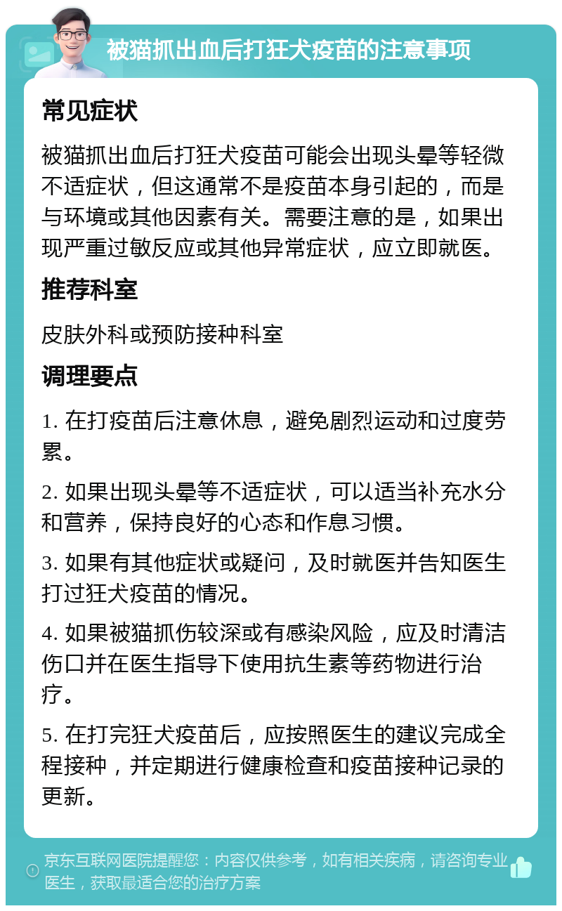 被猫抓出血后打狂犬疫苗的注意事项 常见症状 被猫抓出血后打狂犬疫苗可能会出现头晕等轻微不适症状，但这通常不是疫苗本身引起的，而是与环境或其他因素有关。需要注意的是，如果出现严重过敏反应或其他异常症状，应立即就医。 推荐科室 皮肤外科或预防接种科室 调理要点 1. 在打疫苗后注意休息，避免剧烈运动和过度劳累。 2. 如果出现头晕等不适症状，可以适当补充水分和营养，保持良好的心态和作息习惯。 3. 如果有其他症状或疑问，及时就医并告知医生打过狂犬疫苗的情况。 4. 如果被猫抓伤较深或有感染风险，应及时清洁伤口并在医生指导下使用抗生素等药物进行治疗。 5. 在打完狂犬疫苗后，应按照医生的建议完成全程接种，并定期进行健康检查和疫苗接种记录的更新。