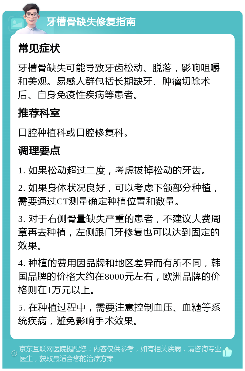 牙槽骨缺失修复指南 常见症状 牙槽骨缺失可能导致牙齿松动、脱落，影响咀嚼和美观。易感人群包括长期缺牙、肿瘤切除术后、自身免疫性疾病等患者。 推荐科室 口腔种植科或口腔修复科。 调理要点 1. 如果松动超过二度，考虑拔掉松动的牙齿。 2. 如果身体状况良好，可以考虑下颌部分种植，需要通过CT测量确定种植位置和数量。 3. 对于右侧骨量缺失严重的患者，不建议大费周章再去种植，左侧跟门牙修复也可以达到固定的效果。 4. 种植的费用因品牌和地区差异而有所不同，韩国品牌的价格大约在8000元左右，欧洲品牌的价格则在1万元以上。 5. 在种植过程中，需要注意控制血压、血糖等系统疾病，避免影响手术效果。