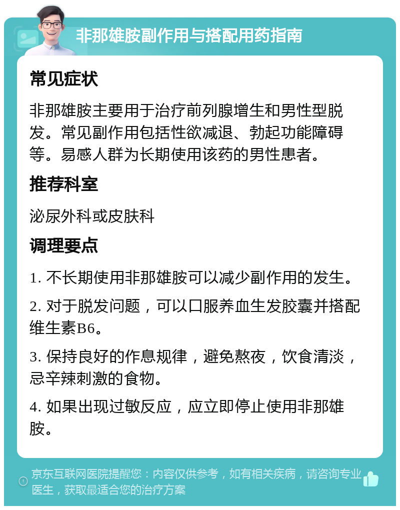 非那雄胺副作用与搭配用药指南 常见症状 非那雄胺主要用于治疗前列腺增生和男性型脱发。常见副作用包括性欲减退、勃起功能障碍等。易感人群为长期使用该药的男性患者。 推荐科室 泌尿外科或皮肤科 调理要点 1. 不长期使用非那雄胺可以减少副作用的发生。 2. 对于脱发问题，可以口服养血生发胶囊并搭配维生素B6。 3. 保持良好的作息规律，避免熬夜，饮食清淡，忌辛辣刺激的食物。 4. 如果出现过敏反应，应立即停止使用非那雄胺。