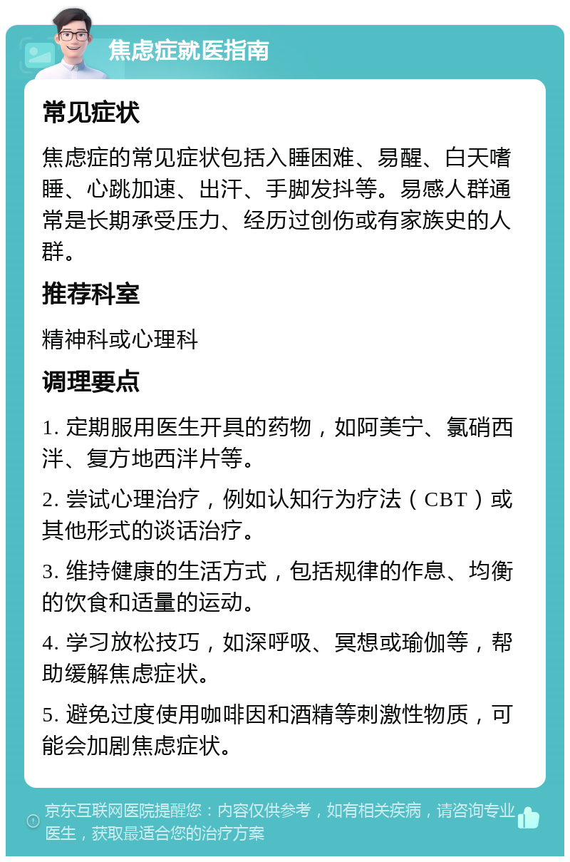 焦虑症就医指南 常见症状 焦虑症的常见症状包括入睡困难、易醒、白天嗜睡、心跳加速、出汗、手脚发抖等。易感人群通常是长期承受压力、经历过创伤或有家族史的人群。 推荐科室 精神科或心理科 调理要点 1. 定期服用医生开具的药物，如阿美宁、氯硝西泮、复方地西泮片等。 2. 尝试心理治疗，例如认知行为疗法（CBT）或其他形式的谈话治疗。 3. 维持健康的生活方式，包括规律的作息、均衡的饮食和适量的运动。 4. 学习放松技巧，如深呼吸、冥想或瑜伽等，帮助缓解焦虑症状。 5. 避免过度使用咖啡因和酒精等刺激性物质，可能会加剧焦虑症状。