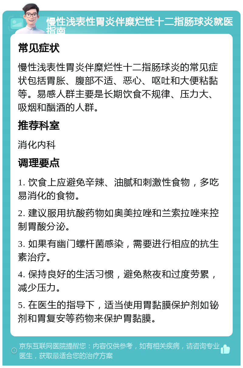 慢性浅表性胃炎伴糜烂性十二指肠球炎就医指南 常见症状 慢性浅表性胃炎伴糜烂性十二指肠球炎的常见症状包括胃胀、腹部不适、恶心、呕吐和大便粘黏等。易感人群主要是长期饮食不规律、压力大、吸烟和酗酒的人群。 推荐科室 消化内科 调理要点 1. 饮食上应避免辛辣、油腻和刺激性食物，多吃易消化的食物。 2. 建议服用抗酸药物如奥美拉唑和兰索拉唑来控制胃酸分泌。 3. 如果有幽门螺杆菌感染，需要进行相应的抗生素治疗。 4. 保持良好的生活习惯，避免熬夜和过度劳累，减少压力。 5. 在医生的指导下，适当使用胃黏膜保护剂如铋剂和胃复安等药物来保护胃黏膜。