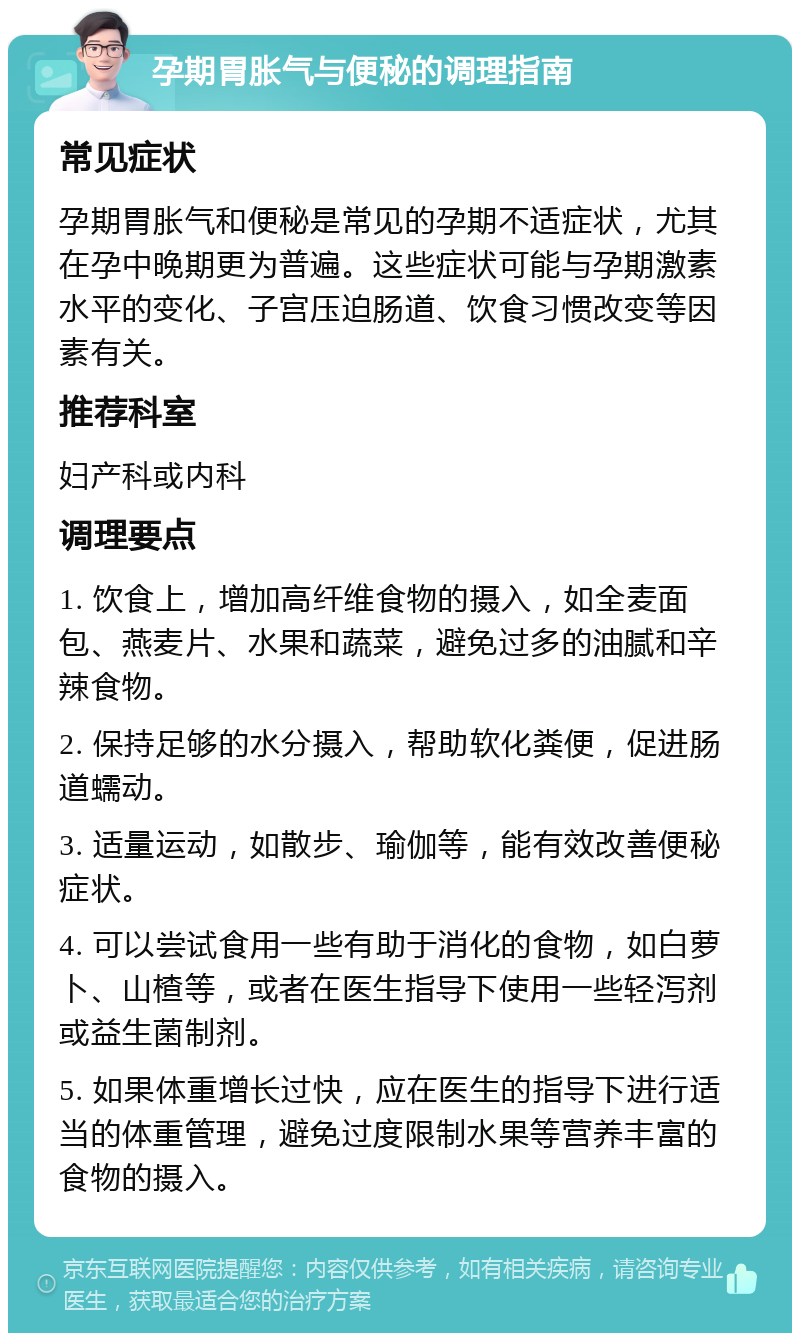 孕期胃胀气与便秘的调理指南 常见症状 孕期胃胀气和便秘是常见的孕期不适症状，尤其在孕中晚期更为普遍。这些症状可能与孕期激素水平的变化、子宫压迫肠道、饮食习惯改变等因素有关。 推荐科室 妇产科或内科 调理要点 1. 饮食上，增加高纤维食物的摄入，如全麦面包、燕麦片、水果和蔬菜，避免过多的油腻和辛辣食物。 2. 保持足够的水分摄入，帮助软化粪便，促进肠道蠕动。 3. 适量运动，如散步、瑜伽等，能有效改善便秘症状。 4. 可以尝试食用一些有助于消化的食物，如白萝卜、山楂等，或者在医生指导下使用一些轻泻剂或益生菌制剂。 5. 如果体重增长过快，应在医生的指导下进行适当的体重管理，避免过度限制水果等营养丰富的食物的摄入。