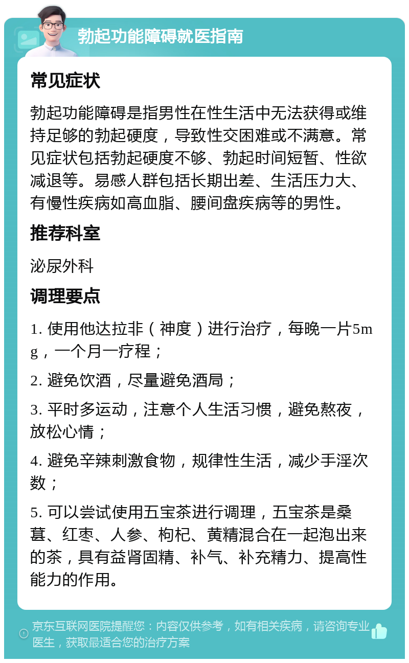 勃起功能障碍就医指南 常见症状 勃起功能障碍是指男性在性生活中无法获得或维持足够的勃起硬度，导致性交困难或不满意。常见症状包括勃起硬度不够、勃起时间短暂、性欲减退等。易感人群包括长期出差、生活压力大、有慢性疾病如高血脂、腰间盘疾病等的男性。 推荐科室 泌尿外科 调理要点 1. 使用他达拉非（神度）进行治疗，每晚一片5mg，一个月一疗程； 2. 避免饮酒，尽量避免酒局； 3. 平时多运动，注意个人生活习惯，避免熬夜，放松心情； 4. 避免辛辣刺激食物，规律性生活，减少手淫次数； 5. 可以尝试使用五宝茶进行调理，五宝茶是桑葚、红枣、人参、枸杞、黄精混合在一起泡出来的茶，具有益肾固精、补气、补充精力、提高性能力的作用。