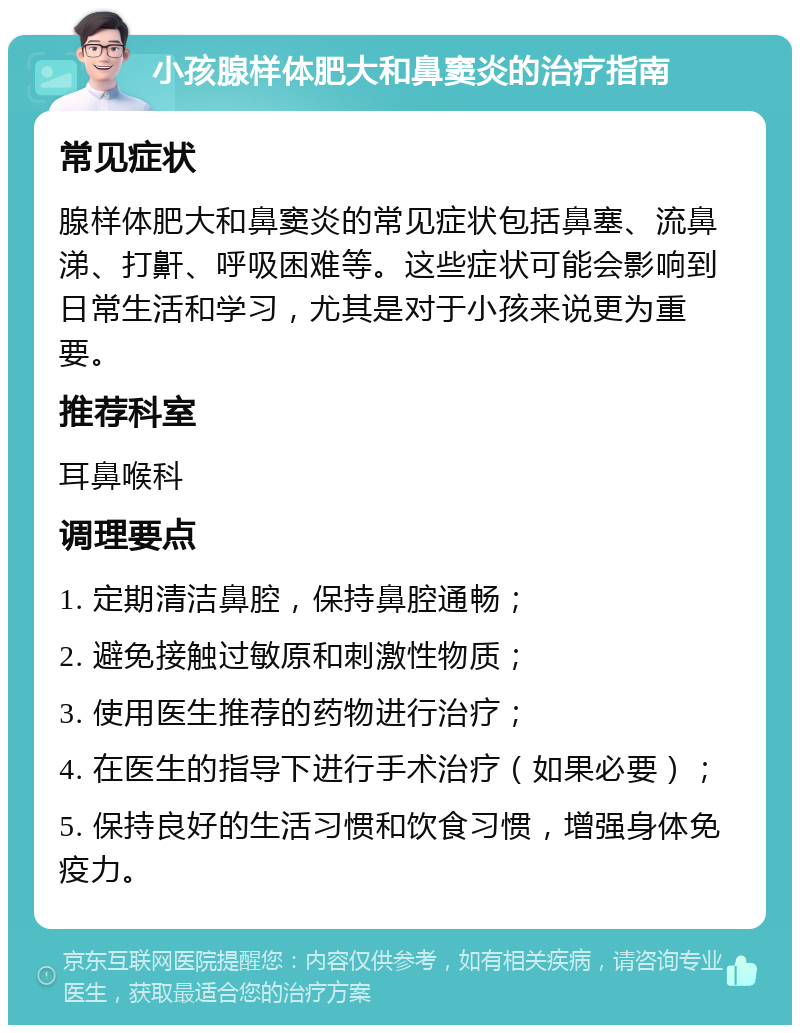 小孩腺样体肥大和鼻窦炎的治疗指南 常见症状 腺样体肥大和鼻窦炎的常见症状包括鼻塞、流鼻涕、打鼾、呼吸困难等。这些症状可能会影响到日常生活和学习，尤其是对于小孩来说更为重要。 推荐科室 耳鼻喉科 调理要点 1. 定期清洁鼻腔，保持鼻腔通畅； 2. 避免接触过敏原和刺激性物质； 3. 使用医生推荐的药物进行治疗； 4. 在医生的指导下进行手术治疗（如果必要）； 5. 保持良好的生活习惯和饮食习惯，增强身体免疫力。