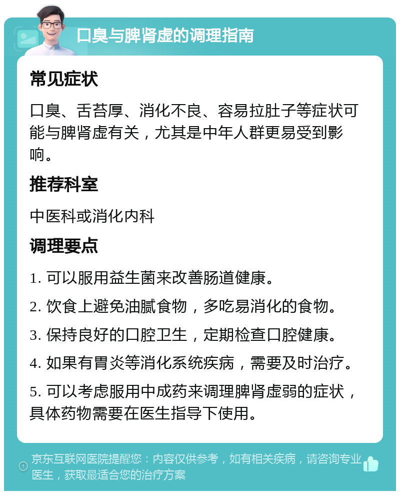 口臭与脾肾虚的调理指南 常见症状 口臭、舌苔厚、消化不良、容易拉肚子等症状可能与脾肾虚有关，尤其是中年人群更易受到影响。 推荐科室 中医科或消化内科 调理要点 1. 可以服用益生菌来改善肠道健康。 2. 饮食上避免油腻食物，多吃易消化的食物。 3. 保持良好的口腔卫生，定期检查口腔健康。 4. 如果有胃炎等消化系统疾病，需要及时治疗。 5. 可以考虑服用中成药来调理脾肾虚弱的症状，具体药物需要在医生指导下使用。