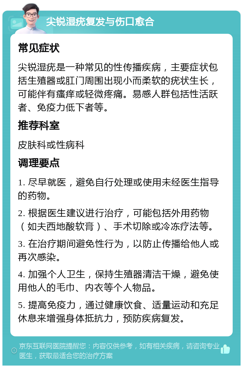 尖锐湿疣复发与伤口愈合 常见症状 尖锐湿疣是一种常见的性传播疾病，主要症状包括生殖器或肛门周围出现小而柔软的疣状生长，可能伴有瘙痒或轻微疼痛。易感人群包括性活跃者、免疫力低下者等。 推荐科室 皮肤科或性病科 调理要点 1. 尽早就医，避免自行处理或使用未经医生指导的药物。 2. 根据医生建议进行治疗，可能包括外用药物（如夫西地酸软膏）、手术切除或冷冻疗法等。 3. 在治疗期间避免性行为，以防止传播给他人或再次感染。 4. 加强个人卫生，保持生殖器清洁干燥，避免使用他人的毛巾、内衣等个人物品。 5. 提高免疫力，通过健康饮食、适量运动和充足休息来增强身体抵抗力，预防疾病复发。