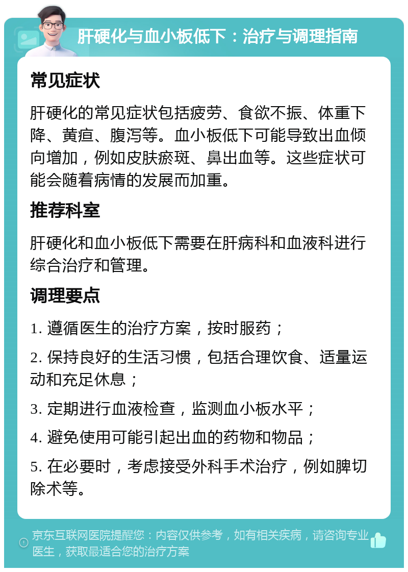 肝硬化与血小板低下：治疗与调理指南 常见症状 肝硬化的常见症状包括疲劳、食欲不振、体重下降、黄疸、腹泻等。血小板低下可能导致出血倾向增加，例如皮肤瘀斑、鼻出血等。这些症状可能会随着病情的发展而加重。 推荐科室 肝硬化和血小板低下需要在肝病科和血液科进行综合治疗和管理。 调理要点 1. 遵循医生的治疗方案，按时服药； 2. 保持良好的生活习惯，包括合理饮食、适量运动和充足休息； 3. 定期进行血液检查，监测血小板水平； 4. 避免使用可能引起出血的药物和物品； 5. 在必要时，考虑接受外科手术治疗，例如脾切除术等。