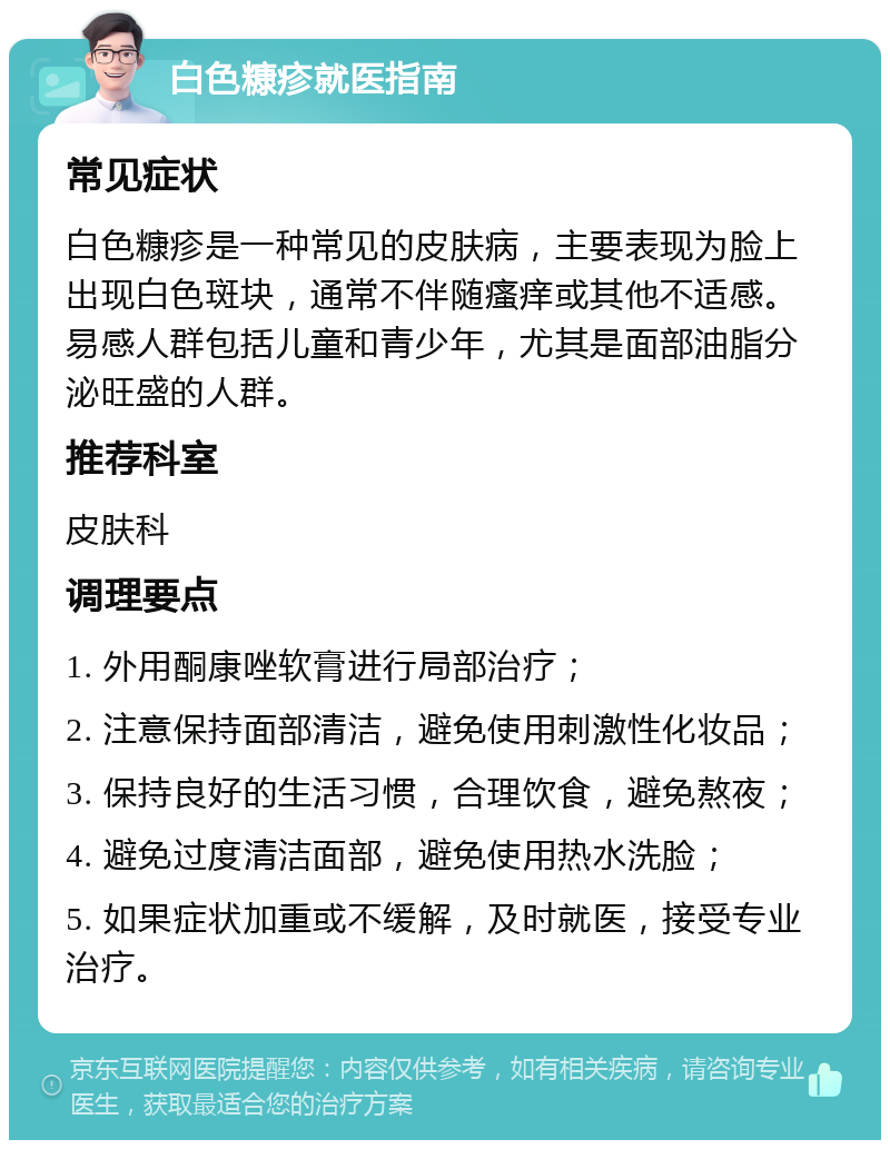 白色糠疹就医指南 常见症状 白色糠疹是一种常见的皮肤病，主要表现为脸上出现白色斑块，通常不伴随瘙痒或其他不适感。易感人群包括儿童和青少年，尤其是面部油脂分泌旺盛的人群。 推荐科室 皮肤科 调理要点 1. 外用酮康唑软膏进行局部治疗； 2. 注意保持面部清洁，避免使用刺激性化妆品； 3. 保持良好的生活习惯，合理饮食，避免熬夜； 4. 避免过度清洁面部，避免使用热水洗脸； 5. 如果症状加重或不缓解，及时就医，接受专业治疗。