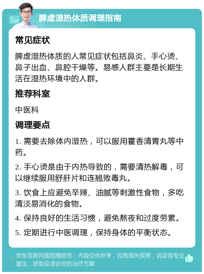 脾虚湿热体质调理指南 常见症状 脾虚湿热体质的人常见症状包括鼻炎、手心烫、鼻子出血、鼻腔干燥等。易感人群主要是长期生活在湿热环境中的人群。 推荐科室 中医科 调理要点 1. 需要去除体内湿热，可以服用霍香清胃丸等中药。 2. 手心烫是由于内热导致的，需要清热解毒，可以继续服用舒肝片和连翘败毒丸。 3. 饮食上应避免辛辣、油腻等刺激性食物，多吃清淡易消化的食物。 4. 保持良好的生活习惯，避免熬夜和过度劳累。 5. 定期进行中医调理，保持身体的平衡状态。