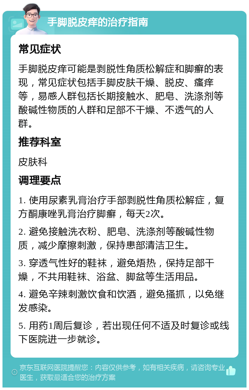 手脚脱皮痒的治疗指南 常见症状 手脚脱皮痒可能是剥脱性角质松解症和脚癣的表现，常见症状包括手脚皮肤干燥、脱皮、瘙痒等，易感人群包括长期接触水、肥皂、洗涤剂等酸碱性物质的人群和足部不干燥、不透气的人群。 推荐科室 皮肤科 调理要点 1. 使用尿素乳膏治疗手部剥脱性角质松解症，复方酮康唑乳膏治疗脚癣，每天2次。 2. 避免接触洗衣粉、肥皂、洗涤剂等酸碱性物质，减少摩擦刺激，保持患部清洁卫生。 3. 穿透气性好的鞋袜，避免焐热，保持足部干燥，不共用鞋袜、浴盆、脚盆等生活用品。 4. 避免辛辣刺激饮食和饮酒，避免搔抓，以免继发感染。 5. 用药1周后复诊，若出现任何不适及时复诊或线下医院进一步就诊。