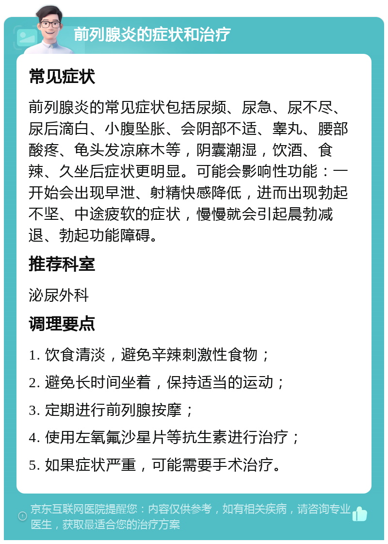 前列腺炎的症状和治疗 常见症状 前列腺炎的常见症状包括尿频、尿急、尿不尽、尿后滴白、小腹坠胀、会阴部不适、睾丸、腰部酸疼、龟头发凉麻木等，阴囊潮湿，饮酒、食辣、久坐后症状更明显。可能会影响性功能：一开始会出现早泄、射精快感降低，进而出现勃起不坚、中途疲软的症状，慢慢就会引起晨勃减退、勃起功能障碍。 推荐科室 泌尿外科 调理要点 1. 饮食清淡，避免辛辣刺激性食物； 2. 避免长时间坐着，保持适当的运动； 3. 定期进行前列腺按摩； 4. 使用左氧氟沙星片等抗生素进行治疗； 5. 如果症状严重，可能需要手术治疗。