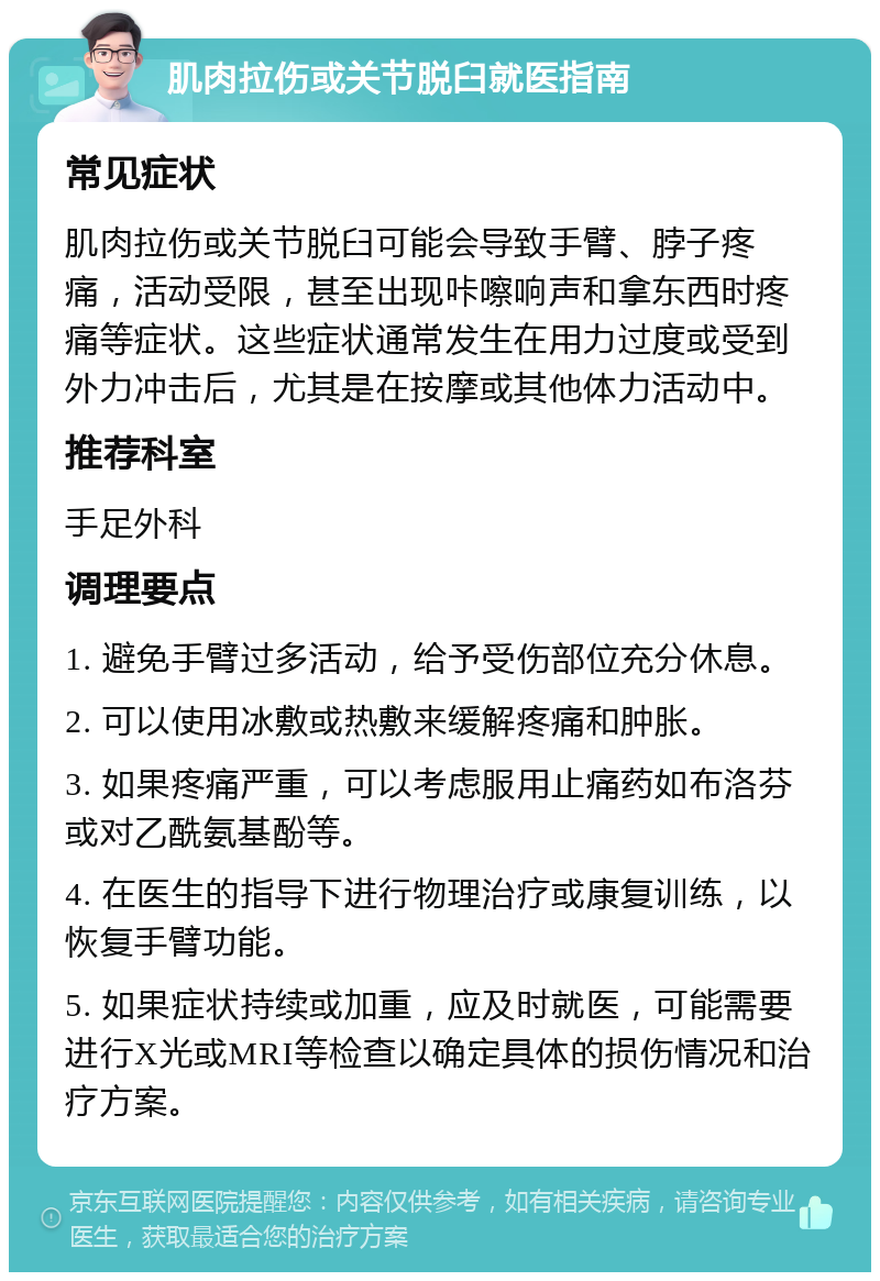 肌肉拉伤或关节脱臼就医指南 常见症状 肌肉拉伤或关节脱臼可能会导致手臂、脖子疼痛，活动受限，甚至出现咔嚓响声和拿东西时疼痛等症状。这些症状通常发生在用力过度或受到外力冲击后，尤其是在按摩或其他体力活动中。 推荐科室 手足外科 调理要点 1. 避免手臂过多活动，给予受伤部位充分休息。 2. 可以使用冰敷或热敷来缓解疼痛和肿胀。 3. 如果疼痛严重，可以考虑服用止痛药如布洛芬或对乙酰氨基酚等。 4. 在医生的指导下进行物理治疗或康复训练，以恢复手臂功能。 5. 如果症状持续或加重，应及时就医，可能需要进行X光或MRI等检查以确定具体的损伤情况和治疗方案。