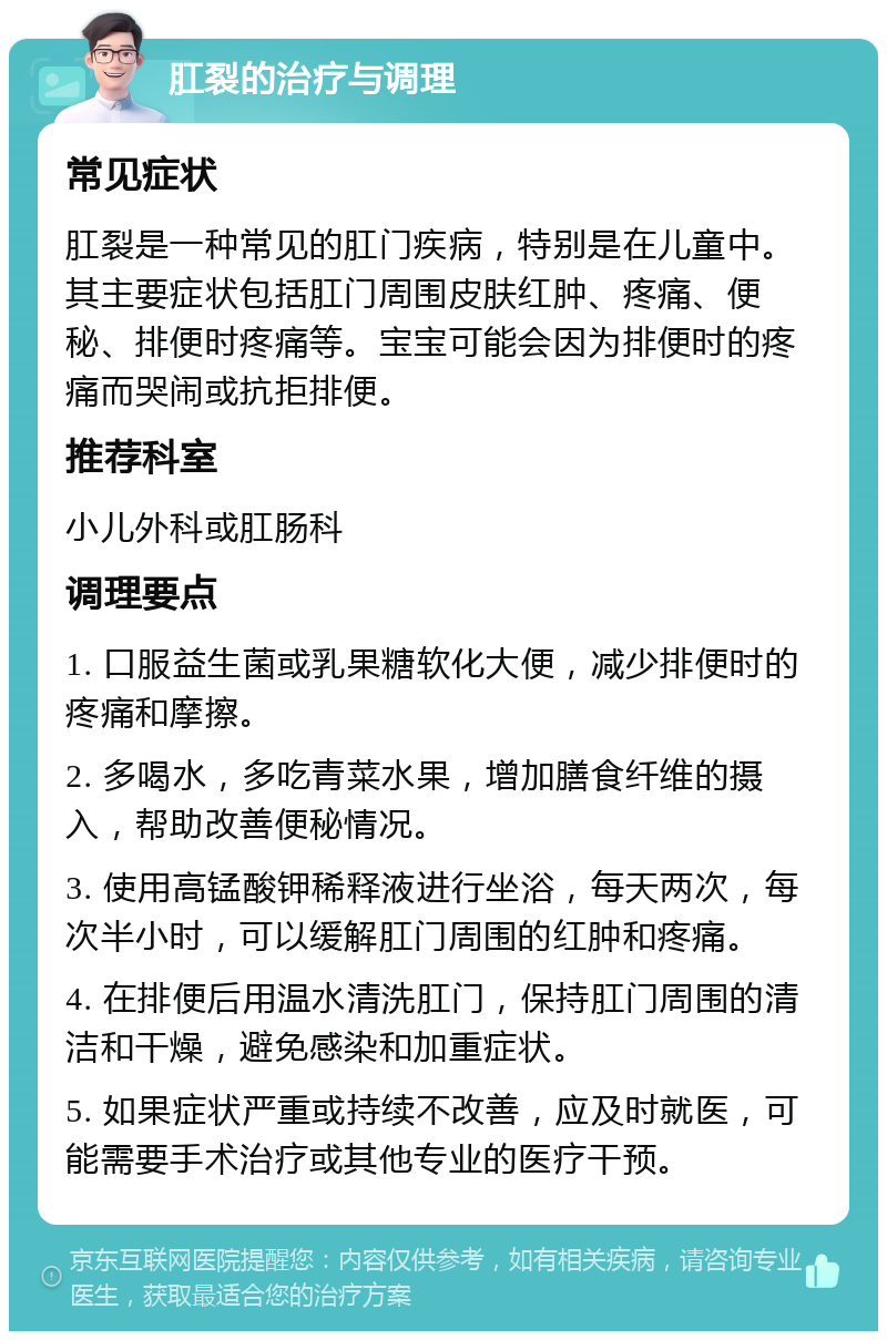 肛裂的治疗与调理 常见症状 肛裂是一种常见的肛门疾病，特别是在儿童中。其主要症状包括肛门周围皮肤红肿、疼痛、便秘、排便时疼痛等。宝宝可能会因为排便时的疼痛而哭闹或抗拒排便。 推荐科室 小儿外科或肛肠科 调理要点 1. 口服益生菌或乳果糖软化大便，减少排便时的疼痛和摩擦。 2. 多喝水，多吃青菜水果，增加膳食纤维的摄入，帮助改善便秘情况。 3. 使用高锰酸钾稀释液进行坐浴，每天两次，每次半小时，可以缓解肛门周围的红肿和疼痛。 4. 在排便后用温水清洗肛门，保持肛门周围的清洁和干燥，避免感染和加重症状。 5. 如果症状严重或持续不改善，应及时就医，可能需要手术治疗或其他专业的医疗干预。