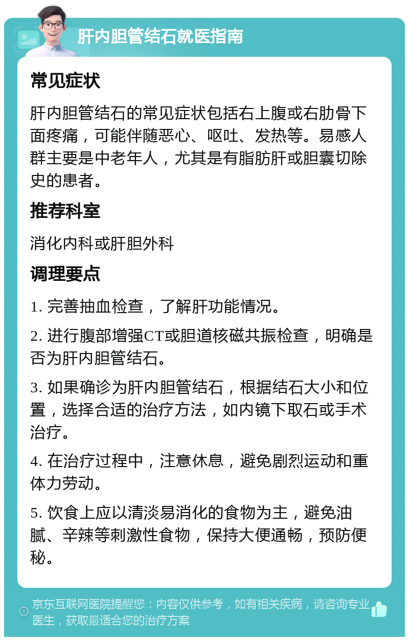 肝内胆管结石就医指南 常见症状 肝内胆管结石的常见症状包括右上腹或右肋骨下面疼痛，可能伴随恶心、呕吐、发热等。易感人群主要是中老年人，尤其是有脂肪肝或胆囊切除史的患者。 推荐科室 消化内科或肝胆外科 调理要点 1. 完善抽血检查，了解肝功能情况。 2. 进行腹部增强CT或胆道核磁共振检查，明确是否为肝内胆管结石。 3. 如果确诊为肝内胆管结石，根据结石大小和位置，选择合适的治疗方法，如内镜下取石或手术治疗。 4. 在治疗过程中，注意休息，避免剧烈运动和重体力劳动。 5. 饮食上应以清淡易消化的食物为主，避免油腻、辛辣等刺激性食物，保持大便通畅，预防便秘。