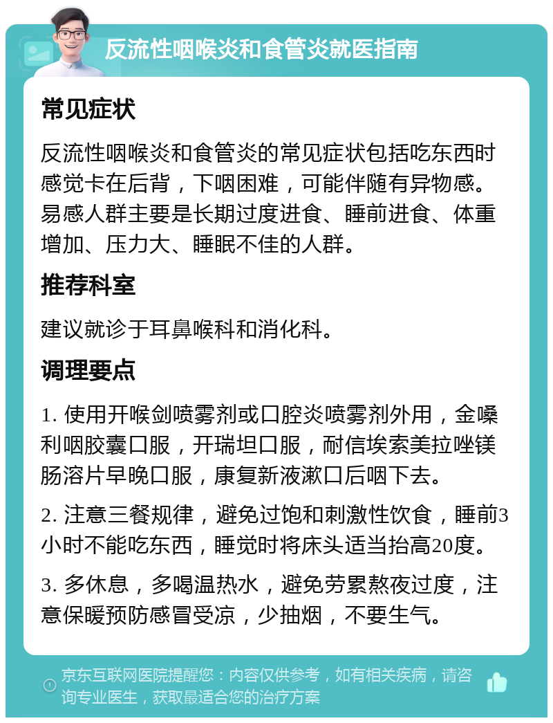 反流性咽喉炎和食管炎就医指南 常见症状 反流性咽喉炎和食管炎的常见症状包括吃东西时感觉卡在后背，下咽困难，可能伴随有异物感。易感人群主要是长期过度进食、睡前进食、体重增加、压力大、睡眠不佳的人群。 推荐科室 建议就诊于耳鼻喉科和消化科。 调理要点 1. 使用开喉剑喷雾剂或口腔炎喷雾剂外用，金嗓利咽胶囊口服，开瑞坦口服，耐信埃索美拉唑镁肠溶片早晚口服，康复新液漱口后咽下去。 2. 注意三餐规律，避免过饱和刺激性饮食，睡前3小时不能吃东西，睡觉时将床头适当抬高20度。 3. 多休息，多喝温热水，避免劳累熬夜过度，注意保暖预防感冒受凉，少抽烟，不要生气。