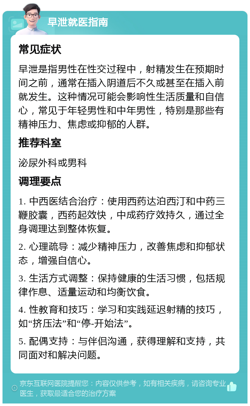 早泄就医指南 常见症状 早泄是指男性在性交过程中，射精发生在预期时间之前，通常在插入阴道后不久或甚至在插入前就发生。这种情况可能会影响性生活质量和自信心，常见于年轻男性和中年男性，特别是那些有精神压力、焦虑或抑郁的人群。 推荐科室 泌尿外科或男科 调理要点 1. 中西医结合治疗：使用西药达泊西汀和中药三鞭胶囊，西药起效快，中成药疗效持久，通过全身调理达到整体恢复。 2. 心理疏导：减少精神压力，改善焦虑和抑郁状态，增强自信心。 3. 生活方式调整：保持健康的生活习惯，包括规律作息、适量运动和均衡饮食。 4. 性教育和技巧：学习和实践延迟射精的技巧，如“挤压法”和“停-开始法”。 5. 配偶支持：与伴侣沟通，获得理解和支持，共同面对和解决问题。